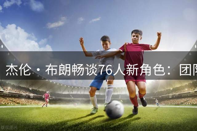 杰伦·布朗畅谈76人新角色：团队协作比个人标签更重要