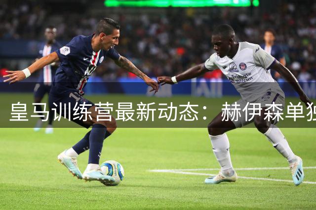 皇马训练营最新动态：赫伊森单独加练 四大主力康复进展引关注