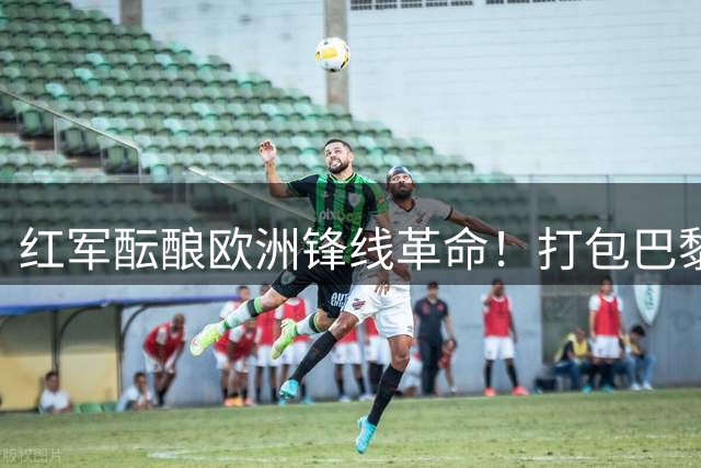 红军酝酿欧洲锋线革命！打包巴黎双子星或重塑英超边路格局