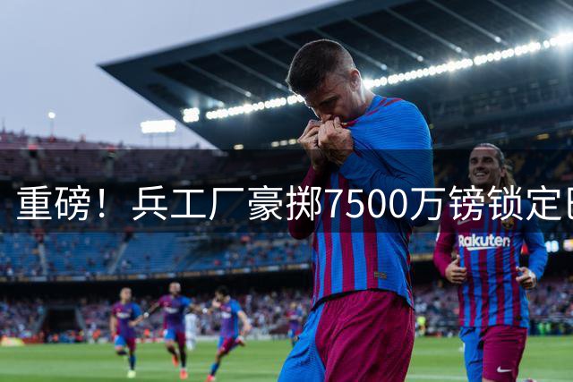 重磅！兵工厂豪掷7500万镑锁定巴西铁腰 28岁英超对抗王空降酋长球场