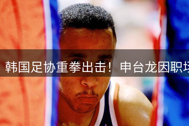 韩国足协重拳出击！申台龙因职场暴力遭10年禁赛 印尼执教不受影响