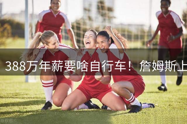 388万年薪要啥自行车！詹姆斯上赛季场均21+6+7 季后赛单核过火箭